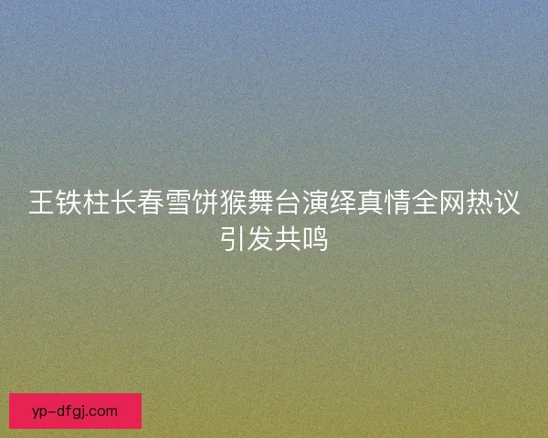 王铁柱长春雪饼猴舞台演绎真情全网热议引发共鸣