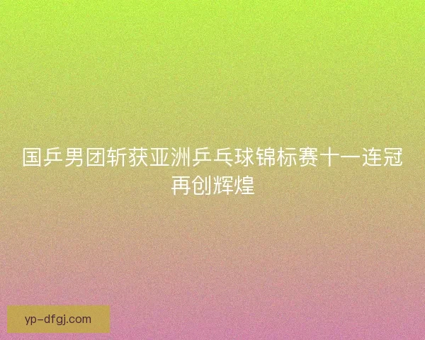 国乒男团斩获亚洲乒乓球锦标赛十一连冠再创辉煌