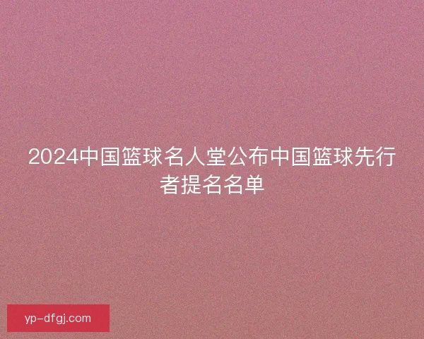 2024中国篮球名人堂公布中国篮球先行者提名名单