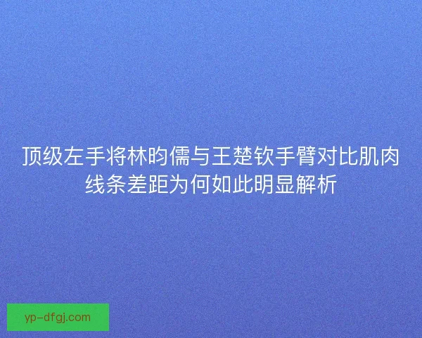 顶级左手将林昀儒与王楚钦手臂对比肌肉线条差距为何如此明显解析