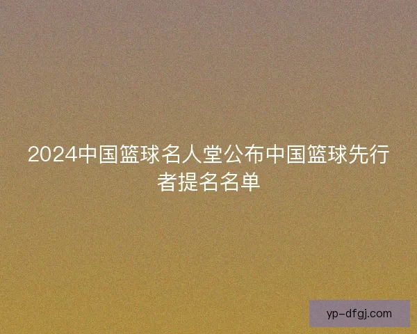 2024中国篮球名人堂公布中国篮球先行者提名名单