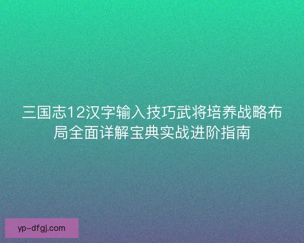 三国志12汉字输入技巧武将培养战略布局全面详解宝典实战进阶指南