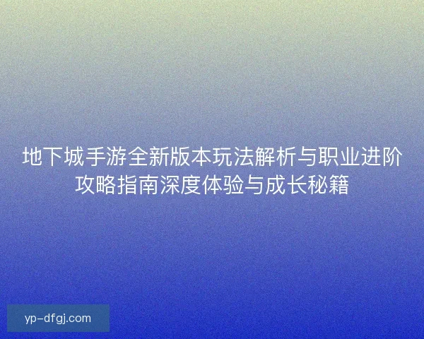 地下城手游全新版本玩法解析与职业进阶攻略指南深度体验与成长秘籍