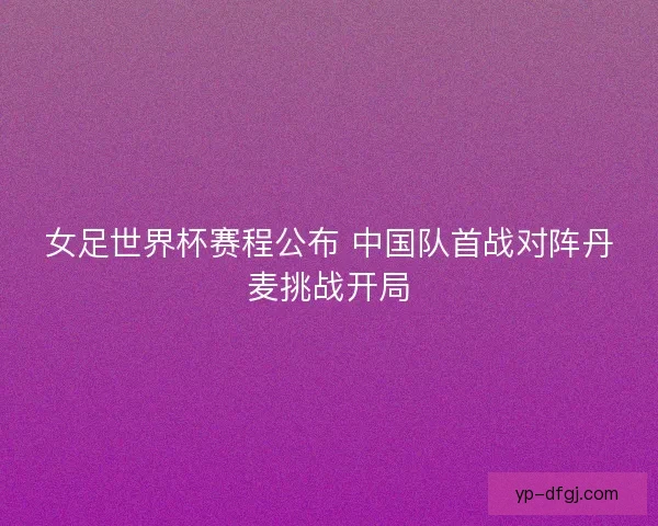 女足世界杯赛程公布 中国队首战对阵丹麦挑战开局